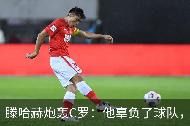 滕哈赫炮轰C罗：他辜负了球队，也辜负了我